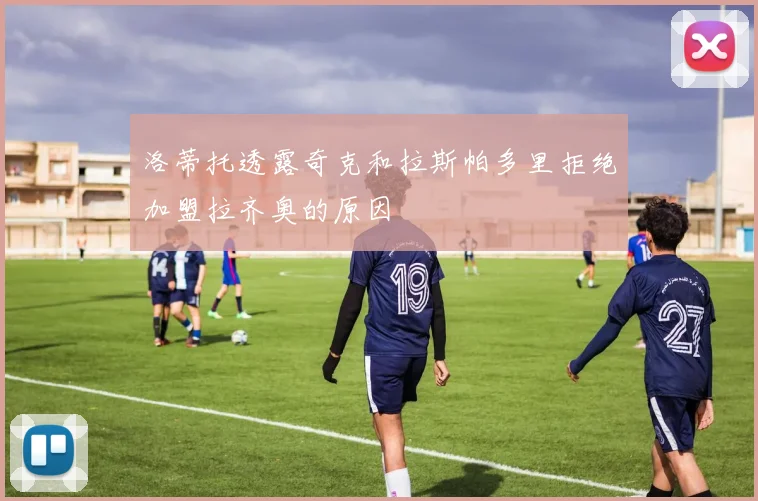 洛蒂托透露奇克和拉斯帕多里拒绝加盟拉齐奥的原因