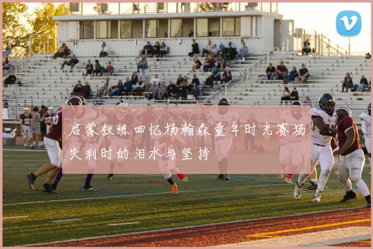 启蒙教练回忆杨瀚森童年时光赛场失利时的泪水与坚持
