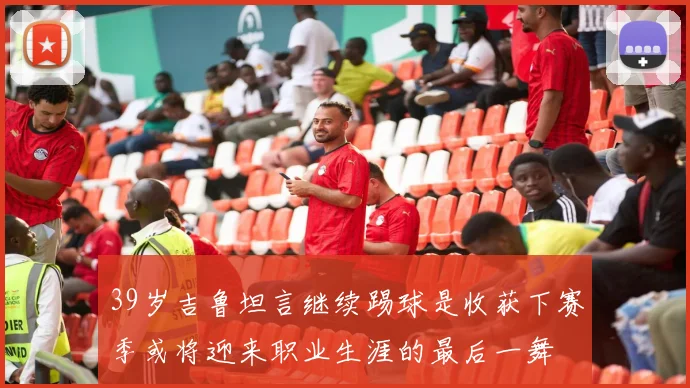 39岁吉鲁坦言继续踢球是收获下赛季或将迎来职业生涯的最后一舞