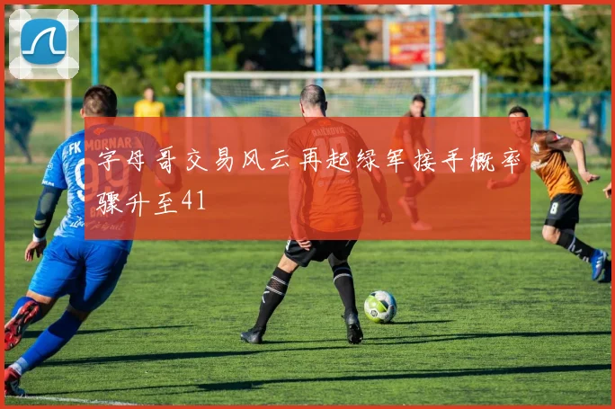 字母哥交易风云再起绿军接手概率骤升至41