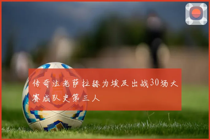 传奇法老萨拉赫为埃及出战30场大赛成队史第三人