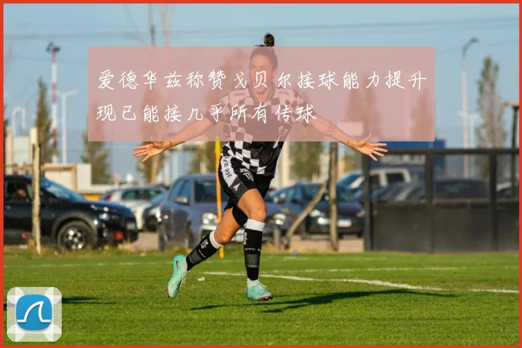 爱德华兹称赞戈贝尔接球能力提升现已能接几乎所有传球