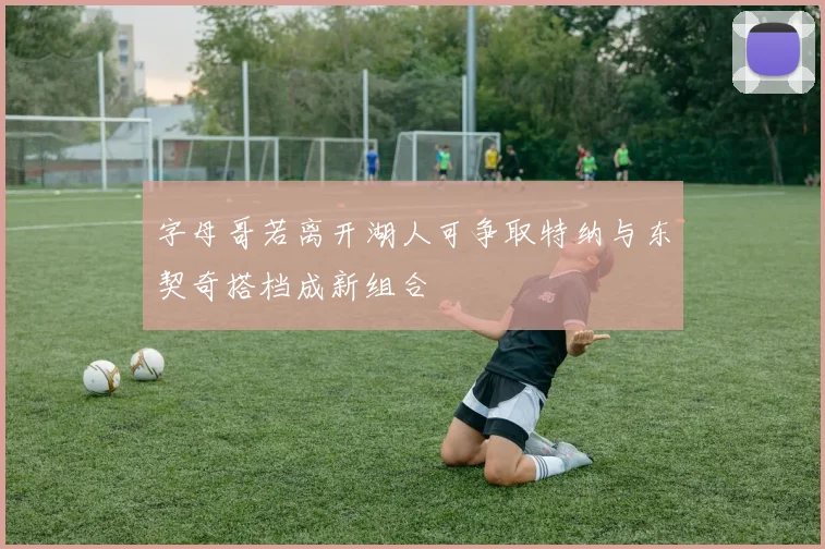 字母哥若离开湖人可争取特纳与东契奇搭档成新组合
