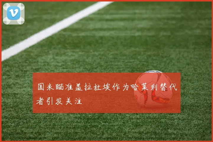 国米瞄准盖拉杜埃作为哈莱利替代者引发关注