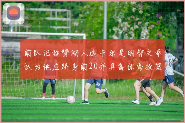 前队记称赞湖人选卡尔是明智之举认为他应跻身前20并具备优秀投篮和防守能力