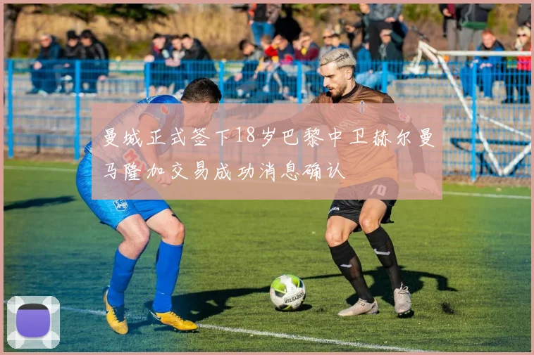 曼城正式签下18岁巴黎中卫赫尔曼马隆加交易成功消息确认