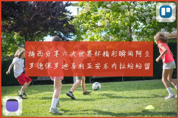 梅西分享六次世界杯精彩瞬间阿圭罗德保罗迪马利亚安东内拉纷纷留言互动