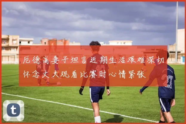 厄德高妻子坦言近期生活艰难深切怀念丈夫观看比赛时心情紧张
