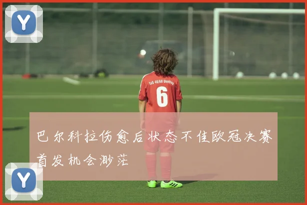 巴尔科拉伤愈后状态不佳欧冠决赛首发机会渺茫