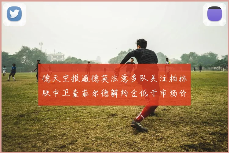 德天空报道德英法意多队关注柏林联中卫奎菲尔德解约金低于市场价值