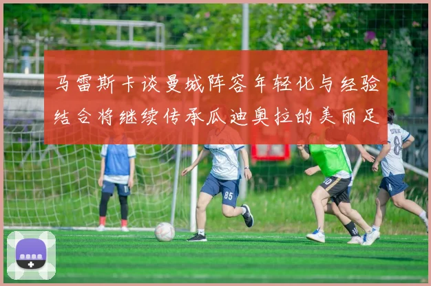 马雷斯卡谈曼城阵容年轻化与经验结合将继续传承瓜迪奥拉的美丽足球理念