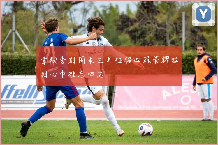 索默告别国米三年征程四冠荣耀铭刻心中难忘回忆