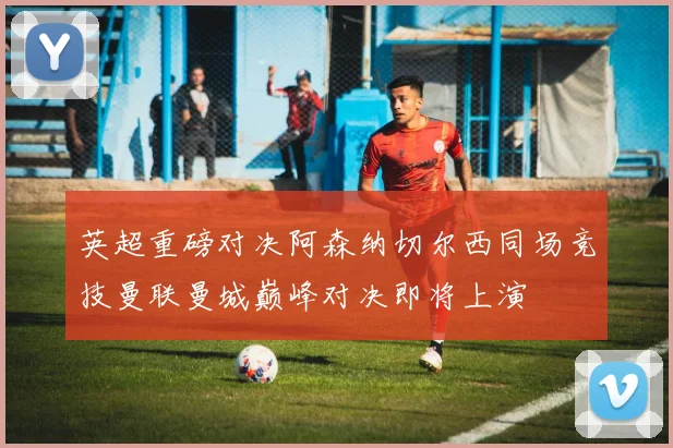 英超重磅对决阿森纳切尔西同场竞技曼联曼城巅峰对决即将上演