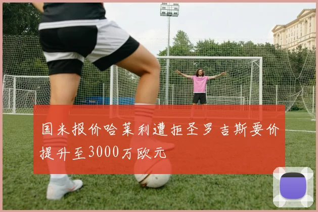 国米报价哈莱利遭拒圣罗吉斯要价提升至3000万欧元