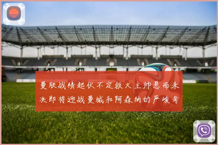 曼联战绩起伏不定救火主帅悬而未决即将迎战曼城和阿森纳的严峻考验